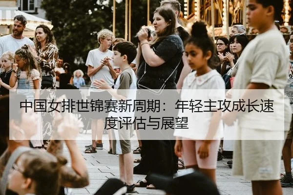 中国女排世锦赛新周期：年轻主攻成长速度评估与展望