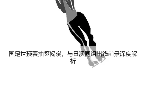 国足世预赛抽签揭晓，与日澳同组出线前景深度解析