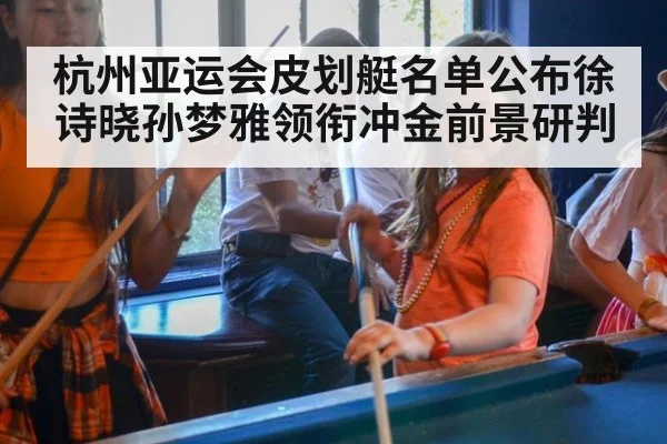 杭州亚运会皮划艇名单公布徐诗晓孙梦雅领衔冲金前景研判
